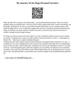 My Journey To Six Flags-Personal Narrative
Wake up babe! We re going to Six Flags today! , my boyfriend yelled excitedly. Those two words
instantly made my stomach knot. I was not a fan of roller coasters and I knew exactly what Henry, my
boyfriend, wanted to do as soon as we got there. Krystal and Emily, my two younger cousins, had
spent the night with us so we could all go together the next day. I anxiously got up and started to get
ready. Everybody was really excited. I wanted to be just as excited as they were but some how I
couldn t manage to gain enough courage.
Six Flags was about an hour away from where we lived. I decided to listen to music to try to soothe
my nerves. I m going to try to get on a roller coaster at least once before we leave. , I said under my
breath. The ... Show more content on Helpwriting.net ...
I looked up at the roller coaster and all its loops and turns and jumped with excitement. Let s go! , I
exclaimed. As we were walking up the stairs, a part of me wanted to turn back, but i was determined
to get on this one ride. I stood at the gates, waiting for it to be my turn and before i knew it, I was the
next one. I went through the gates and went straight to my seat. Henry sat right next to me and held
my hand. I was ready. The ride started to take off and I knew there was no turning back now. Up and
up we went. The ground below us got further away. I held on tightly to my boyfriends hand and down
we
... Get more on HelpWriting.net ...
 