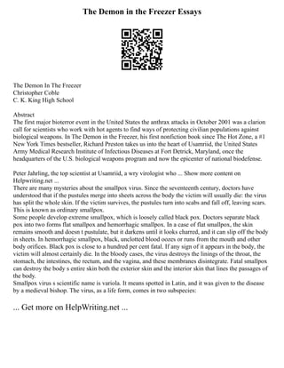 The Demon in the Freezer Essays
The Demon In The Freezer
Christopher Coble
C. K. King High School
Abstract
The first major bioterror event in the United States the anthrax attacks in October 2001 was a clarion
call for scientists who work with hot agents to find ways of protecting civilian populations against
biological weapons. In The Demon in the Freezer, his first nonfiction book since The Hot Zone, a #1
New York Times bestseller, Richard Preston takes us into the heart of Usamriid, the United States
Army Medical Research Institute of Infectious Diseases at Fort Detrick, Maryland, once the
headquarters of the U.S. biological weapons program and now the epicenter of national biodefense.
Peter Jahrling, the top scientist at Usamriid, a wry virologist who ... Show more content on
Helpwriting.net ...
There are many mysteries about the smallpox virus. Since the seventeenth century, doctors have
understood that if the pustules merge into sheets across the body the victim will usually die: the virus
has split the whole skin. If the victim survives, the pustules turn into scabs and fall off, leaving scars.
This is known as ordinary smallpox.
Some people develop extreme smallpox, which is loosely called black pox. Doctors separate black
pox into two forms flat smallpox and hemorrhagic smallpox. In a case of flat smallpox, the skin
remains smooth and doesn t pustulate, but it darkens until it looks charred, and it can slip off the body
in sheets. In hemorrhagic smallpox, black, unclotted blood oozes or runs from the mouth and other
body orifices. Black pox is close to a hundred per cent fatal. If any sign of it appears in the body, the
victim will almost certainly die. In the bloody cases, the virus destroys the linings of the throat, the
stomach, the intestines, the rectum, and the vagina, and these membranes disintegrate. Fatal smallpox
can destroy the body s entire skin both the exterior skin and the interior skin that lines the passages of
the body.
Smallpox virus s scientific name is variola. It means spotted in Latin, and it was given to the disease
by a medieval bishop. The virus, as a life form, comes in two subspecies:
... Get more on HelpWriting.net ...
 