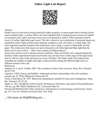Yellow Light Lab Report
Abstract:
People want to avoid insects being attracted to lights at parties, so some people take to buying yellow
insect repellent bulbs. A yellow bulb as an insect repellent bulb is strange because insects are capable
of seeing the color yellow and some insects are even attracted to yellow. What consumers need to
know is if yellow light bulbs repel insect. This lab s objective was to determine if nocturnal insects are
repelled by yellow lights and how that repulsion compares to red, soft white, or a black light. The
most important materials needed in this experiment were a lamp, a variety of light bulbs, and fly
paper. The results show that insects are more attracted to soft white light and black light than the
insects are to red or yellow ... Show more content on Helpwriting.net ...
Insects may not be as active during overcast conditions. Only two beetles were captured during the
duration of this experiment because local beetles may not have been within range of the light source
and it is still too early in the spring for an excess of beetles. This study needs to be improved by
extending the number of nights each light is utilized and by testing the different light colors at
different seasons of the year.
References:
Adriana, D. A. and L. Chittka. 2001. The evolution of color vision in insects. Annu. Rev. Entomol.
46:471 510.
Capinera, J 2010. Insects and Wildlife: Arthropods and their relationships with wild vertebrate
animals, pp. 55. Wiley Blackwell, Gainesville, Fl.
Foster, S and Harris, M. 1997. Behavioral manipulation methods for insect pest management. Annu.
Rev. Entomol. 42:123 46.
Mallis, A. 2011. Handbook of Pest Control: the behavior, life history, and control of household pests,
10th ed., pp. 990. Mallis Handbook LLC, University Park, Pa.
Purcell and Whitfield 2014. Daly and Doyen s Introduction to: Insect biology and diversity, 3rd ed.,
pp. 137, 142 143. Oxford University Press, New York,
... Get more on HelpWriting.net ...
 