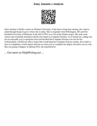Zuny Jamatte s Analysis
Zuny Jamatte is finally a senior at Widener University. It has been a long time coming, she s had to
jump through hoops to get to where she is today. She is originally from Wilmington, DE and first
attended University of Delaware in the fall of 2014 as a University Studies major. She took some
classes and eventually decided to declare her major as Computer Science. As it turned out, coding was
not an enjoyable way to spend her time and decided that Computer Science was not for her.
Unfortunately, UD did not offer a major that would keep her Computer Science credits, she would ve
have to completely switch majors and stay an extra year to complete her degree, but there was no way
that was going to happen. In Spring 2016, she transferred to
... Get more on HelpWriting.net ...
 