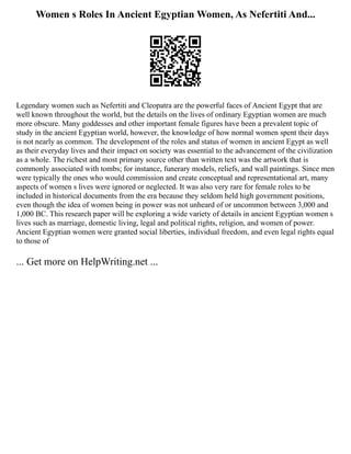 Women s Roles In Ancient Egyptian Women, As Nefertiti And...
Legendary women such as Nefertiti and Cleopatra are the powerful faces of Ancient Egypt that are
well known throughout the world, but the details on the lives of ordinary Egyptian women are much
more obscure. Many goddesses and other important female figures have been a prevalent topic of
study in the ancient Egyptian world, however, the knowledge of how normal women spent their days
is not nearly as common. The development of the roles and status of women in ancient Egypt as well
as their everyday lives and their impact on society was essential to the advancement of the civilization
as a whole. The richest and most primary source other than written text was the artwork that is
commonly associated with tombs; for instance, funerary models, reliefs, and wall paintings. Since men
were typically the ones who would commission and create conceptual and representational art, many
aspects of women s lives were ignored or neglected. It was also very rare for female roles to be
included in historical documents from the era because they seldom held high government positions,
even though the idea of women being in power was not unheard of or uncommon between 3,000 and
1,000 BC. This research paper will be exploring a wide variety of details in ancient Egyptian women s
lives such as marriage, domestic living, legal and political rights, religion, and women of power.
Ancient Egyptian women were granted social liberties, individual freedom, and even legal rights equal
to those of
... Get more on HelpWriting.net ...
 