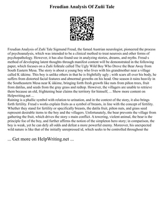 Freudian Analysis Of Zuñi Tale
Freudian Analysis of Zuñi Tale Sigmund Freud, the famed Austrian neurologist, pioneered the process
of psychoanalysis, which was intended to be a clinical method to treat neurosis and other forms of
psychopathology. However, it has also found use in analyzing stories, dreams, and myths. Freud s
method of developing latent thoughts through manifest content will be demonstrated in the following
paper, which focuses on a Zuñi folktale called The Ugly Wild Boy Who Drove the Bear Away from
South Eastern Mesa. The story is about a young boy who lives with his grandmother near a village
called K iákime. This boy is unlike others in that he is frightfully ugly ; with scars all over his body, he
suffers from distorted facial features and abnormal growths on his head. One season it rains heavily in
the Southeastern Mesa near K iákime, bringing forth fresh growth like nuts from piñon trees, fruit
from datilas, and seeds from the gray grass and redtop. However, the villagers are unable to retrieve
them because an old, frightening bear claims the territory for himself, ... Show more content on
Helpwriting.net ...
Raining is a phallic symbol with relation to urination, and in the context of the story, it also brings
forth fertility. Freud s works explain fruits as a symbol of breasts, in line with the concept of fertility.
Whether they stand for fertility or specifically breasts, the datila fruit, piñon nuts, and grass seed
represent desirable items to the boy and the villagers. Unfortunately, the bear prevents the village from
gathering the fruit, which drives the story s main conflict. A towering, violent animal, the bear is the
principle foe of the boy, and further affirms the notion of the simpleton hero story; in comparison, the
boy is weak, yet he can defy all odds and defeat a more powerful enemy. Moreover, his unexpected
wild nature is like that of the initially unrepressed id, which seeks to be controlled throughout the
... Get more on HelpWriting.net ...
 