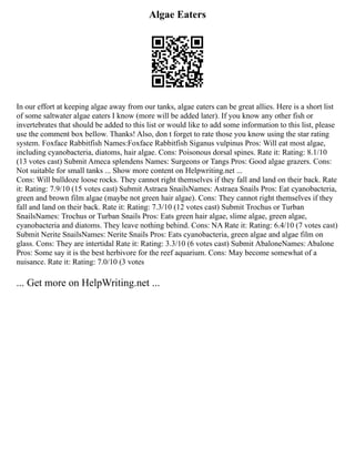 Algae Eaters
In our effort at keeping algae away from our tanks, algae eaters can be great allies. Here is a short list
of some saltwater algae eaters I know (more will be added later). If you know any other fish or
invertebrates that should be added to this list or would like to add some information to this list, please
use the comment box bellow. Thanks! Also, don t forget to rate those you know using the star rating
system. Foxface Rabbitfish Names:Foxface Rabbitfish Siganus vulpinus Pros: Will eat most algae,
including cyanobacteria, diatoms, hair algae. Cons: Poisonous dorsal spines. Rate it: Rating: 8.1/10
(13 votes cast) Submit Ameca splendens Names: Surgeons or Tangs Pros: Good algae grazers. Cons:
Not suitable for small tanks ... Show more content on Helpwriting.net ...
Cons: Will bulldoze loose rocks. They cannot right themselves if they fall and land on their back. Rate
it: Rating: 7.9/10 (15 votes cast) Submit Astraea SnailsNames: Astraea Snails Pros: Eat cyanobacteria,
green and brown film algae (maybe not green hair algae). Cons: They cannot right themselves if they
fall and land on their back. Rate it: Rating: 7.3/10 (12 votes cast) Submit Trochus or Turban
SnailsNames: Trochus or Turban Snails Pros: Eats green hair algae, slime algae, green algae,
cyanobacteria and diatoms. They leave nothing behind. Cons: NA Rate it: Rating: 6.4/10 (7 votes cast)
Submit Nerite SnailsNames: Nerite Snails Pros: Eats cyanobacteria, green algae and algae film on
glass. Cons: They are intertidal Rate it: Rating: 3.3/10 (6 votes cast) Submit AbaloneNames: Abalone
Pros: Some say it is the best herbivore for the reef aquarium. Cons: May become somewhat of a
nuisance. Rate it: Rating: 7.0/10 (3 votes
... Get more on HelpWriting.net ...
 