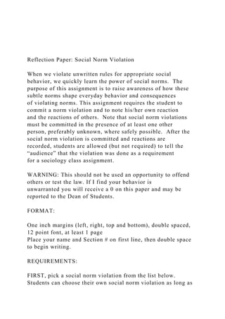 Reflection Paper: Social Norm Violation
When we violate unwritten rules for appropriate social
behavior, we quickly learn the power of social norms. The
purpose of this assignment is to raise awareness of how these
subtle norms shape everyday behavior and consequences
of violating norms. This assignment requires the student to
commit a norm violation and to note his/her own reaction
and the reactions of others. Note that social norm violations
must be committed in the presence of at least one other
person, preferably unknown, where safely possible. After the
social norm violation is committed and reactions are
recorded, students are allowed (but not required) to tell the
“audience” that the violation was done as a requirement
for a sociology class assignment.
WARNING: This should not be used an opportunity to offend
others or test the law. If I find your behavior is
unwarranted you will receive a 0 on this paper and may be
reported to the Dean of Students.
FORMAT:
One inch margins (left, right, top and bottom), double spaced,
12 point font, at least 1 page
Place your name and Section # on first line, then double space
to begin writing.
REQUIREMENTS:
FIRST, pick a social norm violation from the list below.
Students can choose their own social norm violation as long as
 