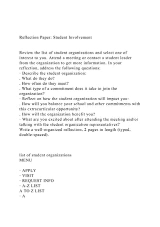 Reflection Paper: Student Involvement
Review the list of student organizations and select one of
interest to you. Attend a meeting or contact a student leader
from the organization to get more information. In your
reflection, address the following questions:
· Describe the student organization:
. What do they do?
. How often do they meet?
. What type of a commitment does it take to join the
organization?
· Reflect on how the student organization will impact you:
. How will you balance your school and other commitments with
this extracurricular opportunity?
. How will the organization benefit you?
· What are you excited about after attending the meeting and/or
talking with the student organization representatives?
Write a well-organized reflection, 2 pages in length (typed,
double-spaced).
list of student organizations
MENU
· APPLY
· VISIT
· REQUEST INFO
· A-Z LIST
A TO Z LIST
· A
 