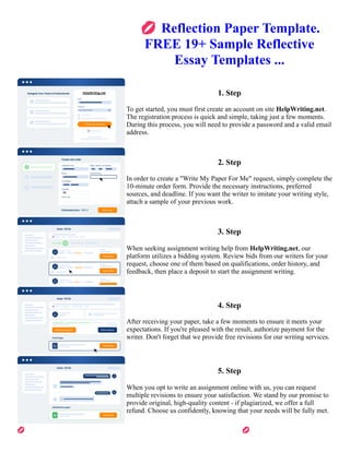 💋Reflection Paper Template.
FREE 19+ Sample Reflective
Essay Templates ...
1. Step
To get started, you must first create an account on site HelpWriting.net.
The registration process is quick and simple, taking just a few moments.
During this process, you will need to provide a password and a valid email
address.
2. Step
In order to create a "Write My Paper For Me" request, simply complete the
10-minute order form. Provide the necessary instructions, preferred
sources, and deadline. If you want the writer to imitate your writing style,
attach a sample of your previous work.
3. Step
When seeking assignment writing help from HelpWriting.net, our
platform utilizes a bidding system. Review bids from our writers for your
request, choose one of them based on qualifications, order history, and
feedback, then place a deposit to start the assignment writing.
4. Step
After receiving your paper, take a few moments to ensure it meets your
expectations. If you're pleased with the result, authorize payment for the
writer. Don't forget that we provide free revisions for our writing services.
5. Step
When you opt to write an assignment online with us, you can request
multiple revisions to ensure your satisfaction. We stand by our promise to
provide original, high-quality content - if plagiarized, we offer a full
refund. Choose us confidently, knowing that your needs will be fully met.
💋Reflection Paper Template. FREE 19+ Sample Reflective Essay Templates ... 💋Reflection Paper Template.
FREE 19+ Sample Reflective Essay Templates ...
 