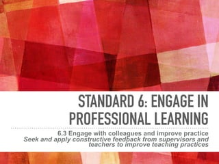 STANDARD 6: ENGAGE IN
PROFESSIONAL LEARNING
6.3 Engage with colleagues and improve practice
Seek and apply constructive feedback from supervisors and
teachers to improve teaching practices
 