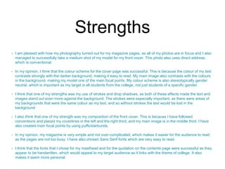 Strengths 
• I am pleased with how my photography turned out for my magazine pages, as all of my photos are in focus and I also 
managed to successfully take a medium shot of my model for my front cover. This photo also uses direct address, 
which is conventional. 
• In my opinion, I think that the colour scheme for the cover page was successful. This is because the colour of my text 
contrasts strongly with the darker background, making it easy to read. My main image also contrasts with the colours 
in the background, making my model one of the main focal points. My colour scheme is also stereotypically gender 
neutral, which is important as my target is all students from the college, not just students of a specific gender. 
• I think that one of my strengths was my use of strokes and drop shadows, as both of these effects made the text and 
images stand out even more against the background. The strokes were especially important, as there were areas of 
my backgrounds that were the same colour as my text, and so without strokes the text would be lost in the 
background 
• I also think that one of my strength was my composition of the front cover. This is because I have followed 
conventions and placed my coverlines in the left and the right third, and my main image is in the middle third. I have 
also created main focal points by using puffs/starbursts. 
• In my opinion, my magazine is very simple and not over-complicated, which makes it easier for the audience to read 
as the pages are not too busy. I have also chosen Sans Serif fonts which are very easy to read. 
• I think that the fonts that I chose for my masthead and for the quotation on the contents page were successful as they 
appear to be handwritten, which would appeal to my target audience as it links with the theme of college. It also 
makes it seem more personal. 
 