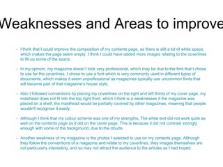 Weaknesses and Areas to improve 
• I think that I could improve the composition of my contents page, as there is still a lot of white space, 
which makes the page seem empty. I think I could have added more images relating to the coverlines 
to fill up some of the space. 
• In my opinion, my magazine doesn’t look very professional, which may be due to the font that I chose 
to use for the coverlines. I chose to use a font which is very commonly used in different types of 
documents, which makes it seem unprofessional as magazines typically use uncommon fonts that 
will become part of that magazine’s house style. 
• Also I followed conventions by placing my coverlines on the right and left thirds of my cover page, my 
masthead does not fit into the top right third, which I think is a weaknesses if the magazine was 
placed on a shelf, the masthead would be partially covered by other magazines, meaning that people 
wouldn't recognise it easily. 
• Although I think that my colour scheme was one of my strengths, The white text did not work quite as 
well on the contents page as it did on the cover page. This is because it did not contrast strongly 
enough with some of the background, due to the clouds. 
• Another weakness of my magazine is the photos I selected to use on my contents page. Although 
they follow the conventions of a magazine and relate to my coverlines, they images themselves are 
not particularly interesting, and so may not attract the audience to the articles as I had hoped. 
 