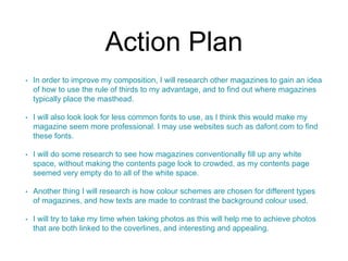Action Plan 
• In order to improve my composition, I will research other magazines to gain an idea 
of how to use the rule of thirds to my advantage, and to find out where magazines 
typically place the masthead. 
• I will also look look for less common fonts to use, as I think this would make my 
magazine seem more professional. I may use websites such as dafont.com to find 
these fonts. 
• I will do some research to see how magazines conventionally fill up any white 
space, without making the contents page look to crowded, as my contents page 
seemed very empty do to all of the white space. 
• Another thing I will research is how colour schemes are chosen for different types 
of magazines, and how texts are made to contrast the background colour used. 
• I will try to take my time when taking photos as this will help me to achieve photos 
that are both linked to the coverlines, and interesting and appealing. 
