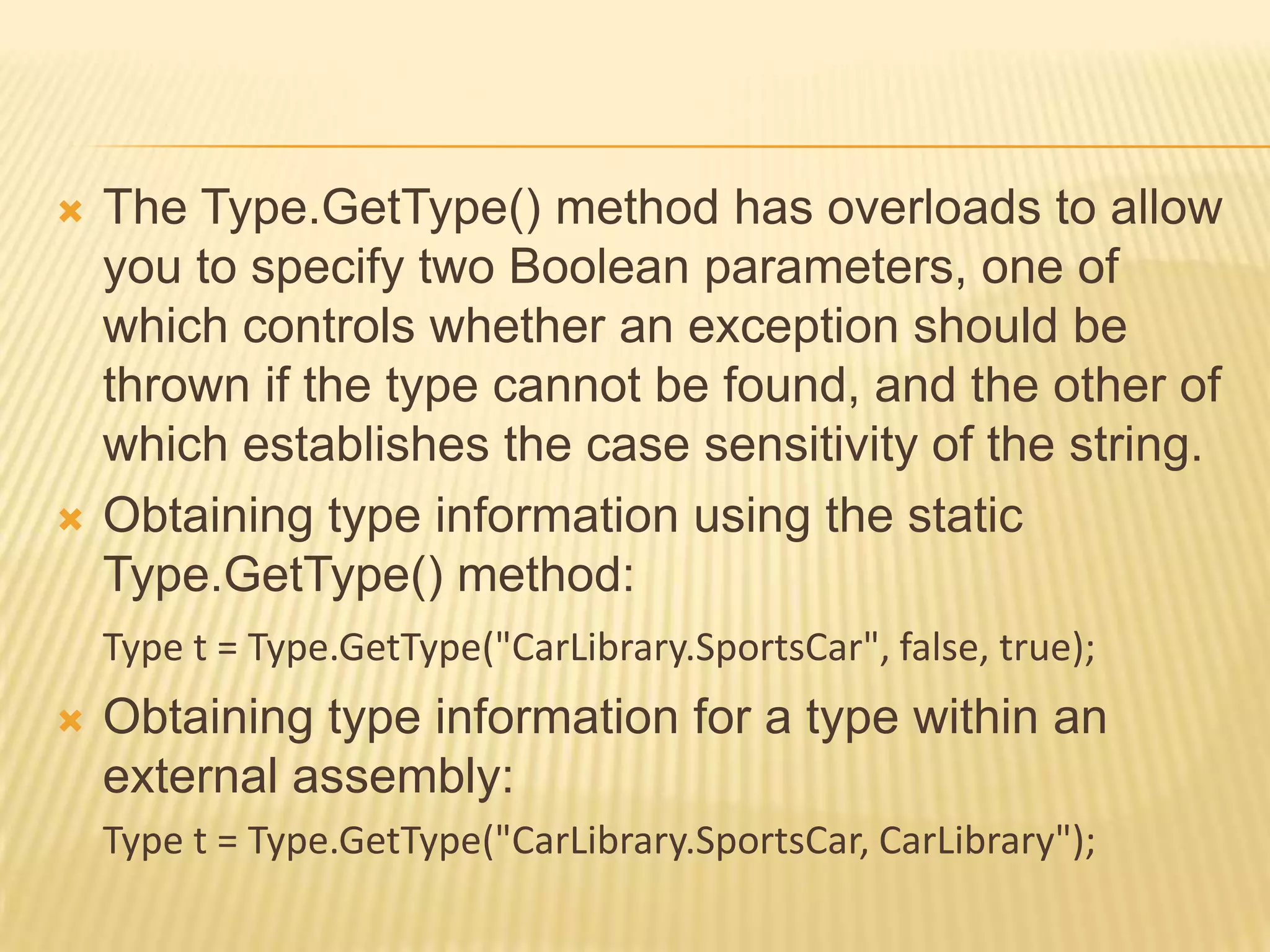    The Type.GetType() method has overloads to allow
    you to specify two Boolean parameters, one of
    which controls whether an exception should be
    thrown if the type cannot be found, and the other of
    which establishes the case sensitivity of the string.
   Obtaining type information using the static
    Type.GetType() method:
    Type t = Type.GetType("CarLibrary.SportsCar", false, true);
   Obtaining type information for a type within an
    external assembly:
    Type t = Type.GetType("CarLibrary.SportsCar, CarLibrary");
 