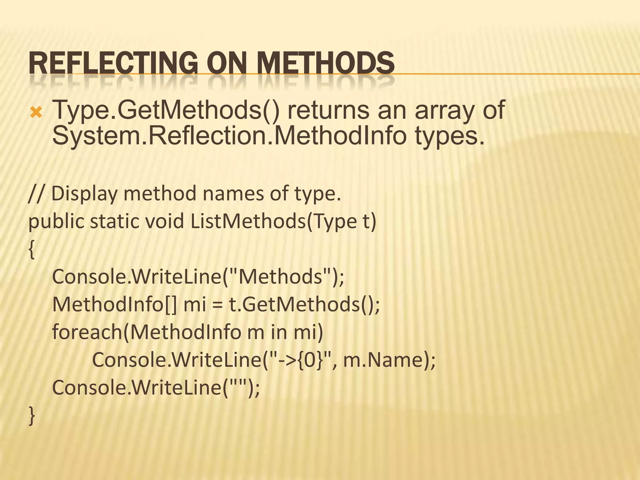 REFLECTING ON METHODS
   Type.GetMethods() returns an array of
    System.Reflection.MethodInfo types.

// Display method names of type.
public static void ListMethods(Type t)
{
   Console.WriteLine("Methods");
   MethodInfo[] mi = t.GetMethods();
   foreach(MethodInfo m in mi)
       Console.WriteLine("->{0}", m.Name);
   Console.WriteLine("");
}
 