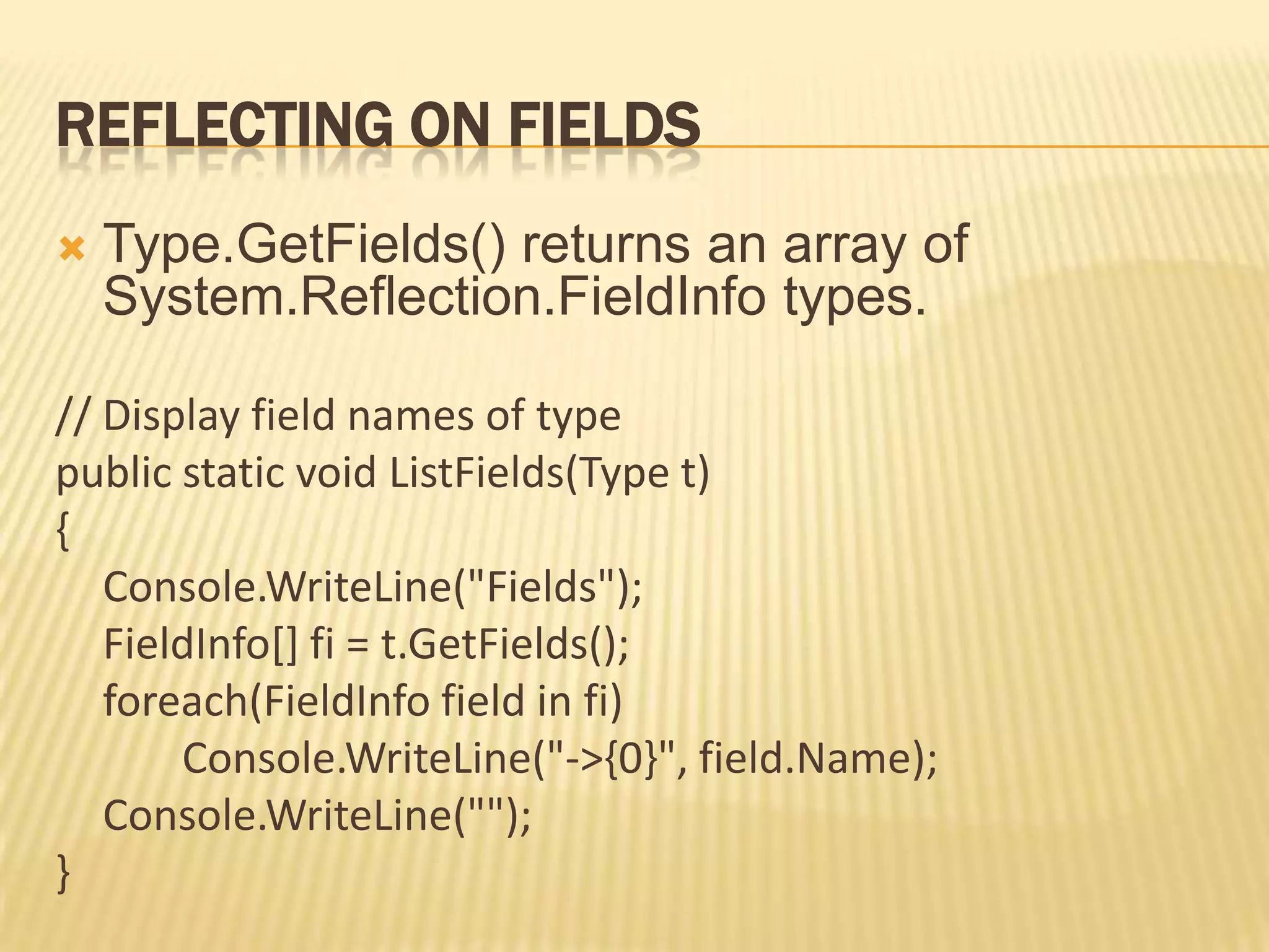 REFLECTING ON FIELDS
   Type.GetFields() returns an array of
    System.Reflection.FieldInfo types.

// Display field names of type
public static void ListFields(Type t)
{
   Console.WriteLine("Fields");
   FieldInfo[] fi = t.GetFields();
   foreach(FieldInfo field in fi)
       Console.WriteLine("->{0}", field.Name);
   Console.WriteLine("");
}
 