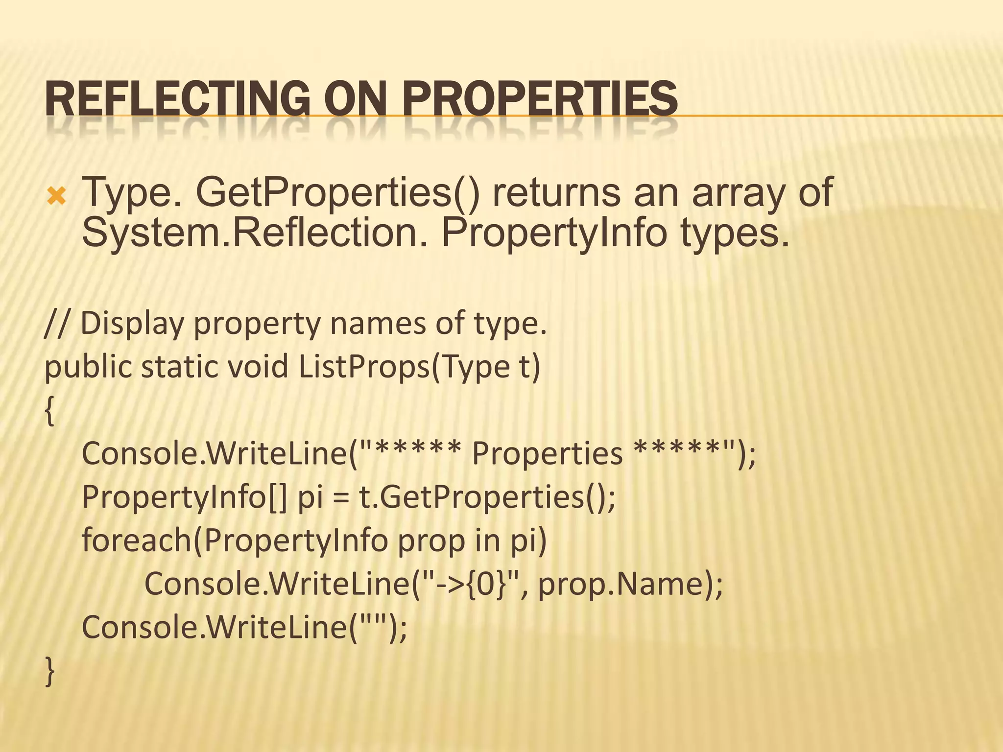 REFLECTING ON PROPERTIES
   Type. GetProperties() returns an array of
    System.Reflection. PropertyInfo types.

// Display property names of type.
public static void ListProps(Type t)
{
   Console.WriteLine("***** Properties *****");
   PropertyInfo[] pi = t.GetProperties();
   foreach(PropertyInfo prop in pi)
       Console.WriteLine("->{0}", prop.Name);
   Console.WriteLine("");
}
 
