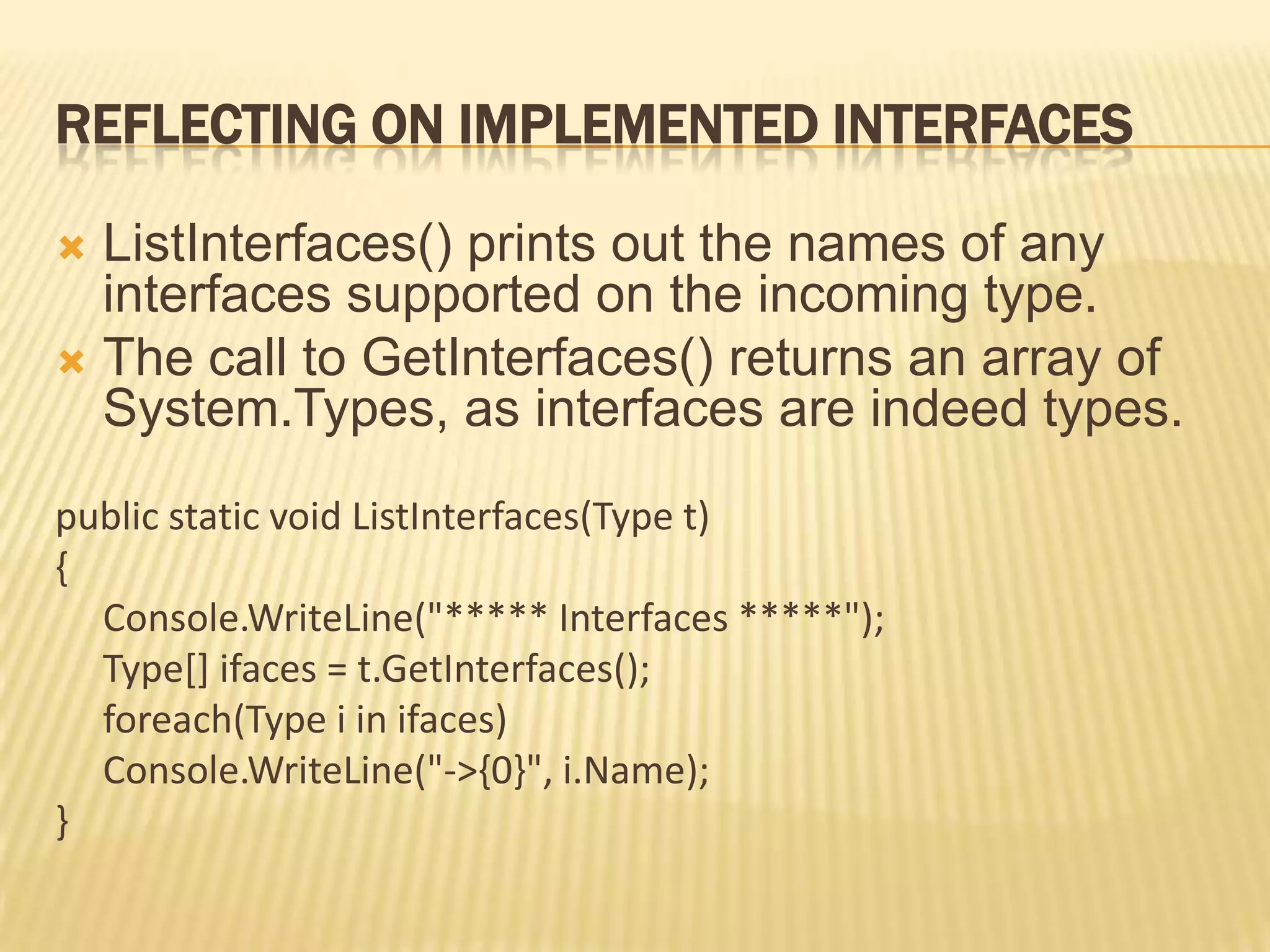 REFLECTING ON IMPLEMENTED INTERFACES

 ListInterfaces() prints out the names of any
  interfaces supported on the incoming type.
 The call to GetInterfaces() returns an array of
  System.Types, as interfaces are indeed types.
public static void ListInterfaces(Type t)
{
  Console.WriteLine("***** Interfaces *****");
  Type[] ifaces = t.GetInterfaces();
  foreach(Type i in ifaces)
  Console.WriteLine("->{0}", i.Name);
}
 
