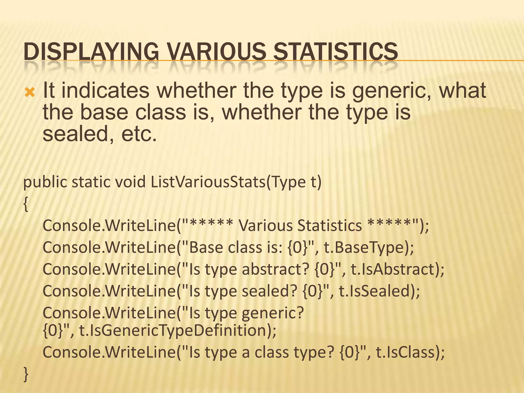 DISPLAYING VARIOUS STATISTICS
   It indicates whether the type is generic, what
    the base class is, whether the type is
    sealed, etc.

public static void ListVariousStats(Type t)
{
  Console.WriteLine("***** Various Statistics *****");
  Console.WriteLine("Base class is: {0}", t.BaseType);
  Console.WriteLine("Is type abstract? {0}", t.IsAbstract);
  Console.WriteLine("Is type sealed? {0}", t.IsSealed);
  Console.WriteLine("Is type generic?
  {0}", t.IsGenericTypeDefinition);
  Console.WriteLine("Is type a class type? {0}", t.IsClass);
}
 