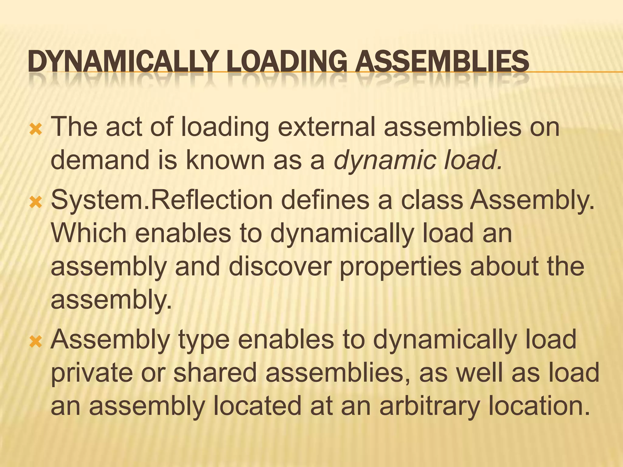 DYNAMICALLY LOADING ASSEMBLIES

 The act of loading external assemblies on
  demand is known as a dynamic load.
 System.Reflection defines a class Assembly.
  Which enables to dynamically load an
  assembly and discover properties about the
  assembly.
 Assembly type enables to dynamically load
  private or shared assemblies, as well as load
  an assembly located at an arbitrary location.
 