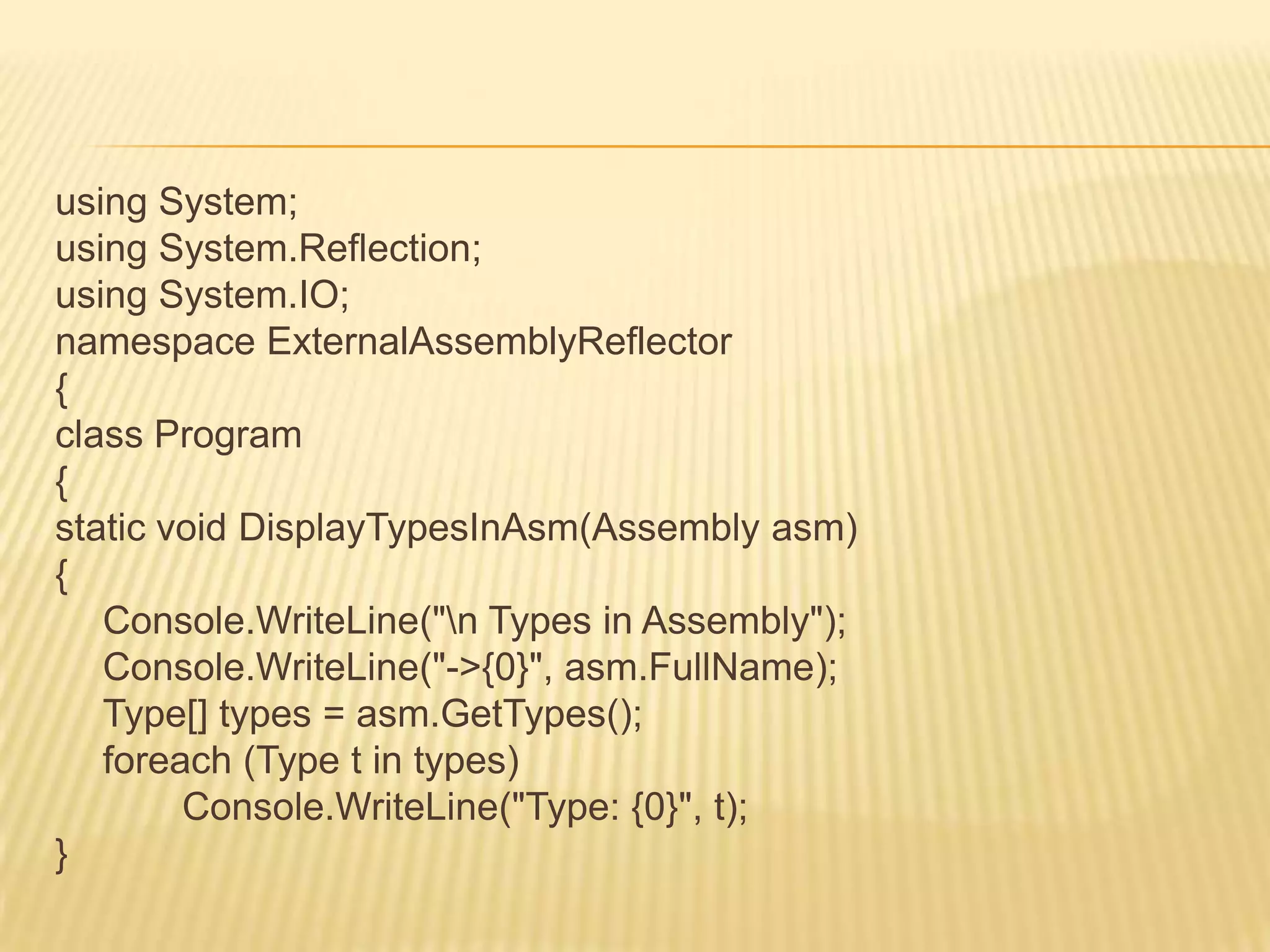 using System;
using System.Reflection;
using System.IO;
namespace ExternalAssemblyReflector
{
class Program
{
static void DisplayTypesInAsm(Assembly asm)
{
   Console.WriteLine("n Types in Assembly");
   Console.WriteLine("->{0}", asm.FullName);
   Type[] types = asm.GetTypes();
   foreach (Type t in types)
        Console.WriteLine("Type: {0}", t);
}
 