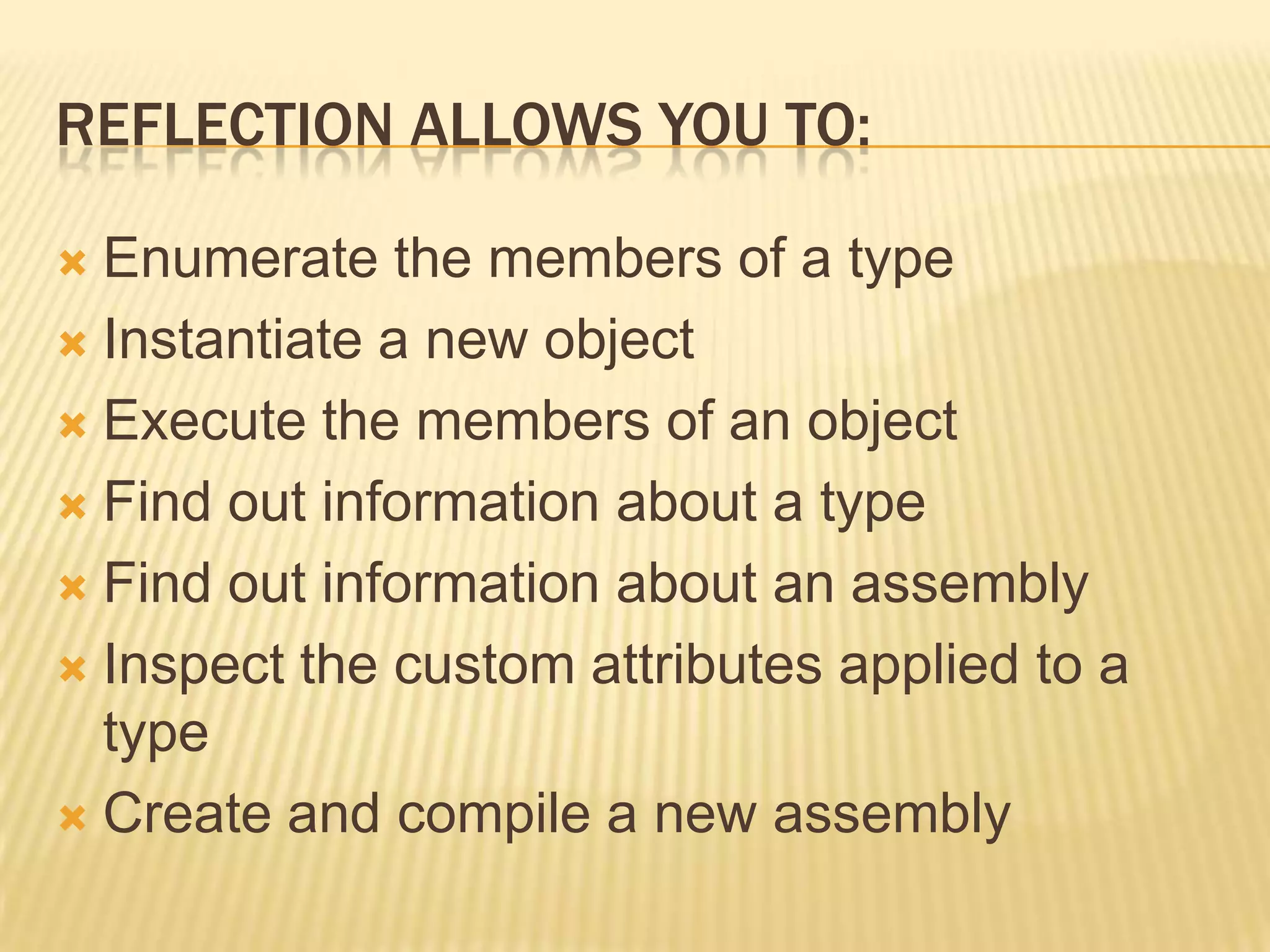 REFLECTION ALLOWS YOU TO:

 Enumerate the members of a type
 Instantiate a new object

 Execute the members of an object

 Find out information about a type

 Find out information about an assembly

 Inspect the custom attributes applied to a
  type
 Create and compile a new assembly
 