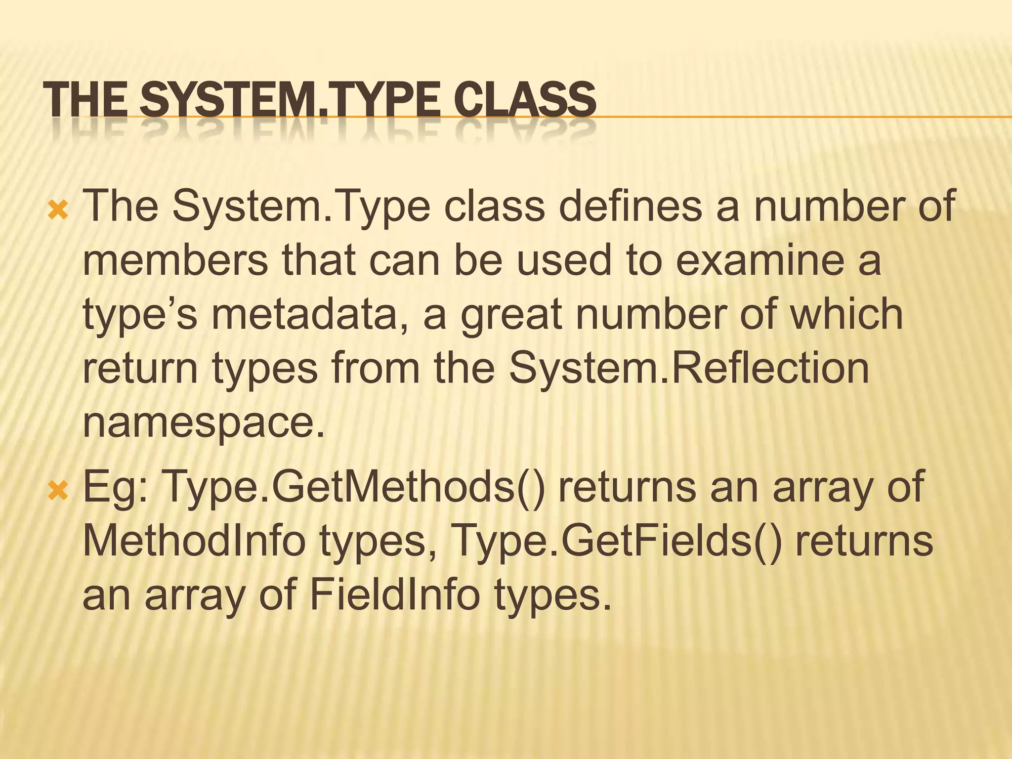 THE SYSTEM.TYPE CLASS

 The System.Type class defines a number of
  members that can be used to examine a
  type’s metadata, a great number of which
  return types from the System.Reflection
  namespace.
 Eg: Type.GetMethods() returns an array of
  MethodInfo types, Type.GetFields() returns
  an array of FieldInfo types.
 