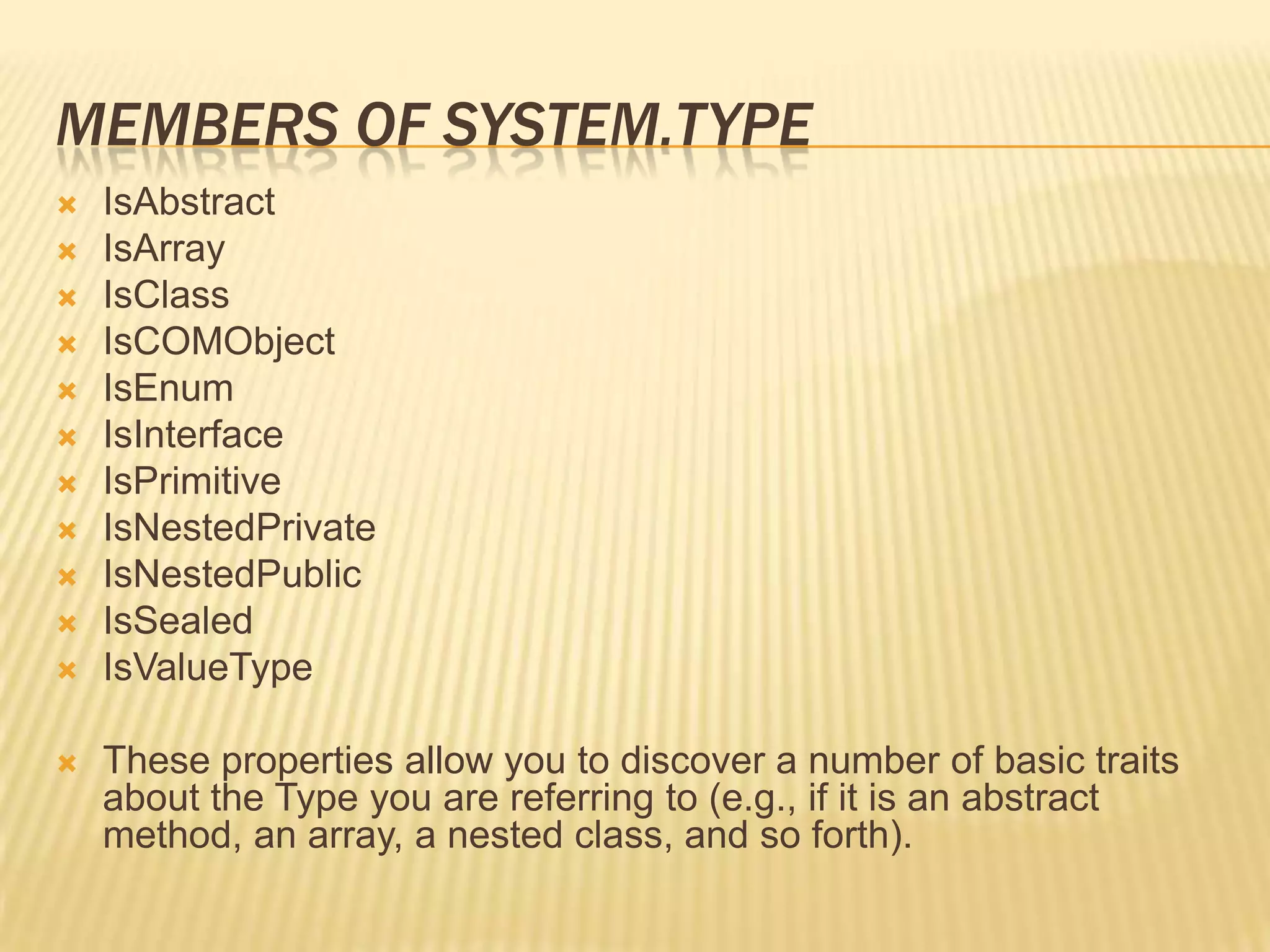 MEMBERS OF SYSTEM.TYPE
   IsAbstract
   IsArray
   IsClass
   IsCOMObject
   IsEnum
   IsInterface
   IsPrimitive
   IsNestedPrivate
   IsNestedPublic
   IsSealed
   IsValueType

   These properties allow you to discover a number of basic traits
    about the Type you are referring to (e.g., if it is an abstract
    method, an array, a nested class, and so forth).
 