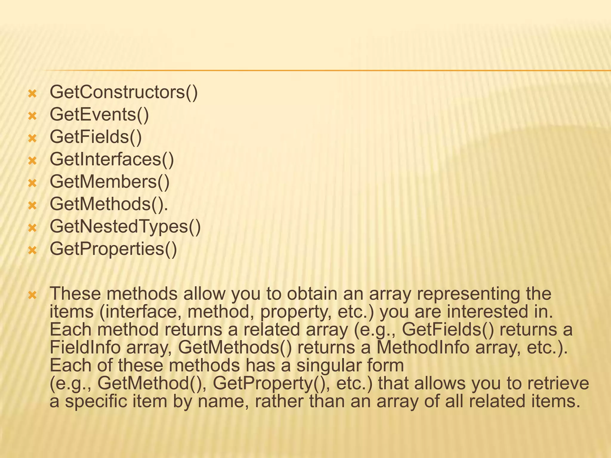    GetConstructors()
   GetEvents()
   GetFields()
   GetInterfaces()
   GetMembers()
   GetMethods().
   GetNestedTypes()
   GetProperties()

   These methods allow you to obtain an array representing the
    items (interface, method, property, etc.) you are interested in.
    Each method returns a related array (e.g., GetFields() returns a
    FieldInfo array, GetMethods() returns a MethodInfo array, etc.).
    Each of these methods has a singular form
    (e.g., GetMethod(), GetProperty(), etc.) that allows you to retrieve
    a specific item by name, rather than an array of all related items.
 