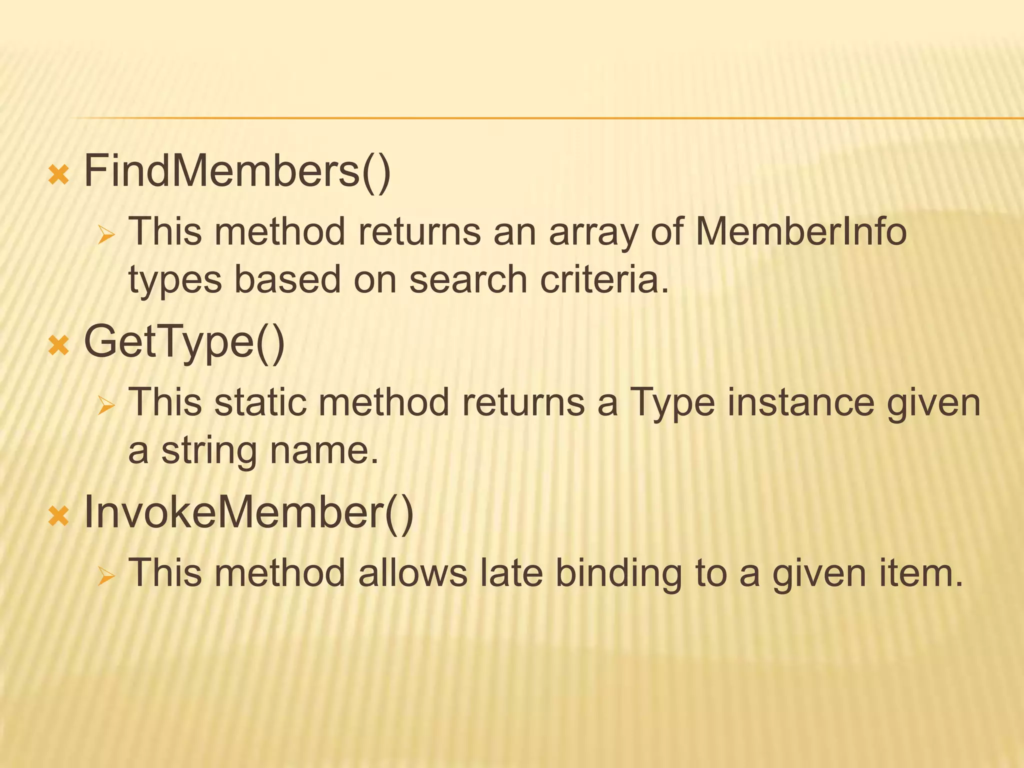    FindMembers()
       This method returns an array of MemberInfo
        types based on search criteria.
   GetType()
       This static method returns a Type instance given
        a string name.
   InvokeMember()
       This method allows late binding to a given item.
 