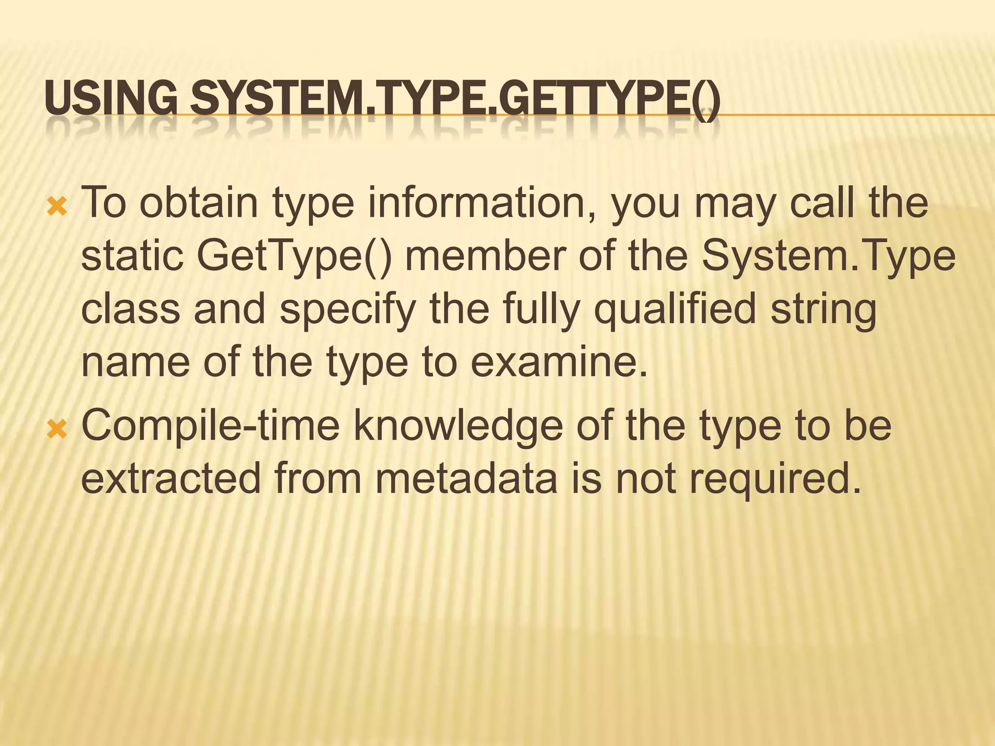 USING SYSTEM.TYPE.GETTYPE()

 To obtain type information, you may call the
  static GetType() member of the System.Type
  class and specify the fully qualified string
  name of the type to examine.
 Compile-time knowledge of the type to be
  extracted from metadata is not required.
 