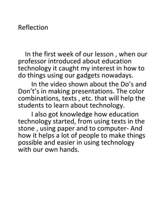 Reflection
 
 
         In the first week of our lesson , when our 
professor introduced about education 
technology it caught my interest in how to 
do things using our gadgets nowadays.
In the video shown about the Do’s and 
Don’t’s in making presentations. The color 
combinations, texts , etc. that will help the 
students to learn about technology.
       I also got knowledge how education 
technology started, from using texts in the 
stone , using paper and to computer- And 
how it helps a lot of people to make things 
possible and easier in using technology 
with our own hands. 
 