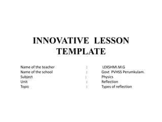 INNOVATIVE LESSON
TEMPLATE
Name of the teacher : LEKSHMI.M.G
Name of the school : Govt PVHSS Perumkulam.
Subject : Physics
Unit : Reflection
Topic : Types of reflection
 