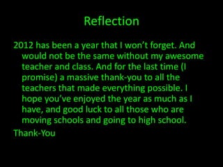 Reflection
2012 has been a year that I won’t forget. And
  would not be the same without my awesome
  teacher and class. And for the last time (I
  promise) a massive thank-you to all the
  teachers that made everything possible. I
  hope you’ve enjoyed the year as much as I
  have, and good luck to all those who are
  moving schools and going to high school.
Thank-You
 