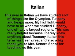 Italian
This year in Italian we have studied a lot
 of things like the Olympics, Tuscany
 and heaps more. My highlight would
 have to be when we studied Tuscany,
 one of Italy’s largest regions. This was
 really helpful because I barely knew
 anything about Tuscany. Italian this
 term has been great and also a big
 thank-you to Mrs. Senora Senzo for
 teaching us this year.
 