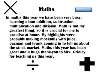 Maths
In maths this year we have been very busy,
  learning about addition, subtraction,
  multiplication and division. Math is not my
  greatest thing, so it is crucial for me to
  practise at home. My highlights were
  probably making mocktails with juice,
  pacman and Frank coming in to tell us about
  the stock market. Maths this year has been
  great and a huge thank-you to Mrs. Gridley
  for teaching us this year.
 