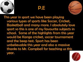 P.E
This year in sport we have been playing
  various types of sports like Soccer, Cricket,
  Basketball and many more. I absolutely love
  sport so this is one of my favourite subjects in
  school. Some of the highlights from this year
  would be Kanga cricket, soccer tournament
  and the beep test. Sport has been
  unbelievable this year and also a massive
  thanks to Mr. Campbell for teaching us this
  year.
 