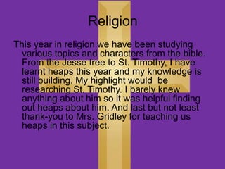 Religion
This year in religion we have been studying
  various topics and characters from the bible.
  From the Jesse tree to St. Timothy, I have
  learnt heaps this year and my knowledge is
  still building. My highlight would be
  researching St. Timothy. I barely knew
  anything about him so it was helpful finding
  out heaps about him. And last but not least
  thank-you to Mrs. Gridley for teaching us
  heaps in this subject.
 