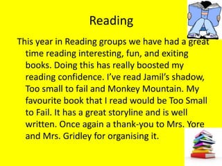 Reading
This year in Reading groups we have had a great
  time reading interesting, fun, and exiting
  books. Doing this has really boosted my
  reading confidence. I’ve read Jamil’s shadow,
  Too small to fail and Monkey Mountain. My
  favourite book that I read would be Too Small
  to Fail. It has a great storyline and is well
  written. Once again a thank-you to Mrs. Yore
  and Mrs. Gridley for organising it.
 