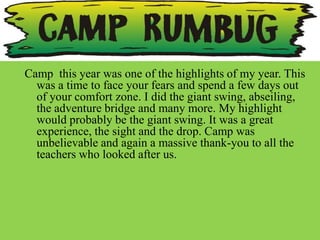 Camp this year was one of the highlights of my year. This
  was a time to face your fears and spend a few days out
  of your comfort zone. I did the giant swing, abseiling,
  the adventure bridge and many more. My highlight
  would probably be the giant swing. It was a great
  experience, the sight and the drop. Camp was
  unbelievable and again a massive thank-you to all the
  teachers who looked after us.
 