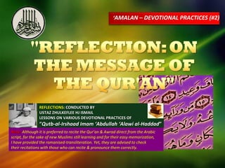 ‘ AMALAN – DEVOTIONAL PRACTICES (#2) REFLECTIONS : CONDUCTED BY USTAZ ZHULKEFLEE HJ ISMAIL LESSONS ON VARIOUS DEVOTIONAL PRACTICES OF “ Qutb-al-Irshaad Imam ‘Abdullah ‘Alawi al-Haddad ” Note:  Although it is preferred to recite the Qur’an & Awrad direct from the Arabic script, for the sake of new Muslims still learning and for their easy memorization,  I have provided the romanised-transliteration. Yet, they are advised to check  their recitations with those who can recite & pronounce them correctly. 