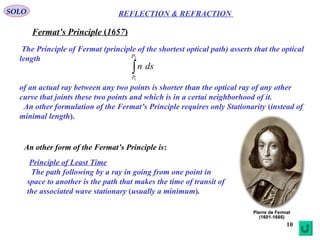 10
SOLO
Fermat’s Principle (1657)
The Principle of Fermat (principle of the shortest optical path) asserts that the optical
length
of an actual ray between any two points is shorter than the optical ray of any other
curve that joints these two points and which is in a certai neighborhood of it.
An other formulation of the Fermat’s Principle requires only Stationarity (instead of
minimal length).
∫
2
1
P
P
dsn
An other form of the Fermat’s Principle is:
Principle of Least Time
The path following by a ray in going from one point in
space to another is the path that makes the time of transit of
the associated wave stationary (usually a minimum).
REFLECTION & REFRACTION
 