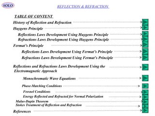 2
SOLO
TABLE OF CONTENT
REFLECTION & REFRACTION
History of Reflection and Refraction
Huygens Principle
Reflections Laws Development Using Huygens Principle
Refractions Laws Development Using Huygens Principle
Fermat’s Principle
Reflections Laws Development Using Fermat’s Principle
Refractions Laws Development Using Fermat’s Principle
Reflections and Refractions Laws Development Using the
Electromagnetic Approach
Monochromatic Wave Equations
Phase-Matching Conditions
Fresnel Conditions
Energy Reflected and Refracted for Normal Polarization
Malus-Dupin Theorem
Stokes Treatment of Reflection and Refraction
References
 