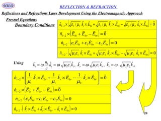 20
SOLO REFLECTION & REFRACTION
( ) 0ˆ 00021

=−+×− tri EEEn
0
111
ˆ 0
2
0
1
0
1
21

=





×−×+××− ttrrii EkEkEkn
µµµ
( ) 0ˆ 02010121 =−+⋅− tri EEEn

εεε
( ) 0ˆ 00021 =×−×+×⋅− ttrrii EkEkEkn

Using
,ˆ,ˆ,ˆˆ
221111
1
ttrriii kkkkkk
c
n
k εµωεµωεµωω ====

( ) 0ˆ 00021

=−+×− tri EEEn
[ ] 0ˆ/ˆ/ˆ/ˆ 02201101121

=×−×+××− ttrrii EkEkEkn µεµεµε
( ) 0ˆ 02010121 =−+⋅− tri EEEn

εεε
( ) 0ˆˆˆˆ 02201101121 =×−×+×⋅− ttrrii EkEkEkn

εµεµεµ
Boundary Conditions
Reflections and Refractions Laws Development Using the Electromagnetic Approach
Fresnel Equations
 