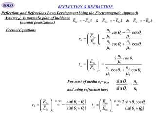 24
SOLO REFLECTION & REFRACTION
ti
ti
i
r
nn
nn
E
E
r
θ
µ
θ
µ
θ
µ
θ
µ
coscos
coscos
2
2
1
1
2
2
1
1
0
0
+
−
=





=
⊥
⊥
ti
i
i
t
nn
n
E
E
t
θ
µ
θ
µ
θ
µ
coscos
cos2
2
2
1
1
1
1
0
0
+
=





=
⊥
⊥
For most of media μ1= μ2 ,
and using refraction law: 1
2
sin
sin
n
n
t
i
=
θ
θ
( )
( )ti
ti
i
r
E
E
r
θθ
θθµµ
+
−
−=





=
=
⊥
⊥
sin
sin21
0
0
( )ti
it
i
t
E
E
t
θθ
θθµµ
+
=





=
=
⊥
⊥
sin
cossin221
0
0
Assume is normal o plan of incidence
(normal polarization)
E

xEExEExEE ttrrii
ˆ&ˆ&ˆ 000000 −=−=−= ⊥⊥⊥

Reflections and Refractions Laws Development Using the Electromagnetic Approach
Fresnel Equations
 