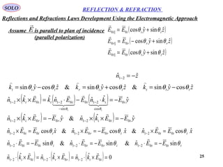 25
SOLO REFLECTION & REFRACTION
Assume is parallel to plan of incidence
(parallel polarization)
E

( )
( )
( )zyEE
zyEE
zyEE
tttt
rrrr
iiii
ˆsinˆcos
ˆsinˆcos
ˆsinˆcos
0||0
0||0
0||0
θθ
θθ
θθ
+=
+−=
+=



( ) ( ) ( )
( ) ( ) yEEknyEEkn
yEknEEnkEkn
ttirri
iiiiiii
ii
ˆˆˆ&ˆˆˆ
ˆˆˆˆˆˆˆ
00210021
0
cos
210
sin
021021
−=××−=××
−=⋅−⋅=××
−−
−
−
−−





θθ
( ) ( ) ( ) 0ˆˆˆˆˆˆ 021021021 =×⋅=×⋅=×⋅ −−− ttrrii EknEknEkn

zn ˆˆ 21 −=−
zykzykzyk tttiiriii ˆcosˆsin&ˆcosˆsin&ˆcosˆsin θθθθθθ −=+=−=

xEEnxEEnxEEn tttirriii
ˆcosˆ&ˆcosˆ&ˆcosˆ 002100210021 θθθ =×−=×=× −−−

tttirriii EEnEEnEEn θθθ sinˆ&sinˆ&sinˆ 002100210021 −=⋅−=⋅−=⋅ −−−

Reflections and Refractions Laws Development Using the Electromagnetic Approach
 