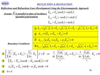 26
SOLO REFLECTION & REFRACTION
Assume is parallel to plan of incidence
(parallel polarization)
E
 ( )
( )
( )zyEE
zyEE
zyEE
tttt
rrrr
iiii
ˆsinˆcos
ˆsinˆcos
ˆsinˆcos
0||0
0||0
0||0
θθ
θθ
θθ
+=
+−=
+=



( ) 0ˆ 00021

=−+×− tri EEEn
[ ] 0ˆ/ˆ/ˆ/ˆ 02201101121

=×−×+××− ttrrii EkEkEkn µεµεµε
( ) 0ˆ 02010121 =−+⋅− tri EEEn

εεε
( ) 0ˆˆˆˆ 02201101121 =×−×+×⋅− ttrrii EkEkEkn

εµεµεµ
1
2
3
4
( ) 0sinsin 02001 =−+ ttiri EEE θεθε3
( )[ ] 0ˆcoscos 000 =−− xEEE ttiri θθ2
( ) ( ) 0
11
0ˆ 0
00
22
2
00
00
11
1
0
2
2
00
1
1
21
=−+=





−+ t
n
ri
n
tri EEEoryEEE


µε
µε
µµε
µε
µµ
ε
µ
ε
1
4 00 =
Boundary Conditions
Reflections and Refractions Laws Development Using the Electromagnetic Approach
 