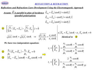 27
SOLO REFLECTION & REFRACTION
Assume is parallel to plan of incidence
(parallel polarization)
E

( )
( )
( )zyEE
zyEE
zyEE
tttt
rrrr
iiii
ˆsinˆcos
ˆsinˆcos
ˆsinˆcos
0||0
0||0
0||0
θθ
θθ
θθ
+=
+−=
+=



( )
( ) 0sinsin
sin
sin
/
/
sinsin
0ˆ
02001
2
1
22
11
2211
0
2
2
00
1
1
=−+
=⇒=
=





−+
ttiri
t
i
ti
tri
EEE
yEEE
θεθε
θε
θε
µε
µε
θεµθεµ
µ
ε
µ
ε 
1
Identical to 3
We have two independent equations
( ) 0coscos 000 =−− ttiri EEE θθ2
( ) 00
2
2
00
1
1
=−+ tri E
n
EE
n
µµ
1 ti
ti
i
r
nn
nn
E
E
r
θ
µ
θ
µ
θ
µ
θ
µ
coscos
coscos
1
1
2
2
1
1
2
2
||0
0
||
+
−
=





=
ti
i
i
t
nn
n
E
E
t
θ
µ
θ
µ
θ
µ
coscos
cos2
1
1
2
2
1
1
||0
0
||
+
=





=
Reflections and Refractions Laws Development Using the Electromagnetic Approach
 