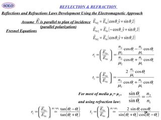 28
SOLO REFLECTION & REFRACTION
Assume is parallel to plan of incidence
(parallel polarization)
E

( )
( )
( )zyEE
zyEE
zyEE
tttt
rrrr
iiii
ˆsinˆcos
ˆsinˆcos
ˆsinˆcos
0||0
0||0
0||0
θθ
θθ
θθ
+=
+−=
+=



ti
ti
i
r
nn
nn
E
E
r
θ
µ
θ
µ
θ
µ
θ
µ
coscos
coscos
1
1
2
2
1
1
2
2
||0
0
||
+
−
=





=
ti
i
i
t
nn
n
E
E
t
θ
µ
θ
µ
θ
µ
coscos
cos2
1
1
2
2
1
1
||0
0
||
+
=





=
For most of media μ1= μ2 ,
and using refraction law: 1
2
sin
sin
n
n
t
i
=
θ
θ
( )
( )ti
ti
i
r
E
E
r
θθ
θθµµ
+
−
=





=
=
tan
tan21
||0
0
||
( ) ( )titi
it
i
t
E
E
t
θθθθ
θθµµ
−+
=





=
=
cossin
cossin221
||0
0
||
Reflections and Refractions Laws Development Using the Electromagnetic Approach
Fresnel Equations
 