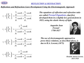 29
SOLO REFLECTION & REFRACTION
ti
ti
i
r
nn
nn
E
E
r
θ
µ
θ
µ
θ
µ
θ
µ
coscos
coscos
1
1
2
2
1
1
2
2
||0
0
||
+
−
=







=
ti
i
i
t
nn
n
E
E
t
θ
µ
θ
µ
θ
µ
coscos
cos2
1
1
2
2
1
1
||0
0
||
+
=







=
ti
ti
i
r
nn
nn
E
E
r
θ
µ
θ
µ
θ
µ
θ
µ
coscos
coscos
2
2
1
1
2
2
1
1
0
0
+
−
=







=
⊥
⊥
ti
i
i
t
nn
n
E
E
t
θ
µ
θ
µ
θ
µ
coscos
cos2
2
2
1
1
1
1
0
0
+
=







=
⊥
⊥
The equations of reflection and refraction ratio
are called Fresnel Equations, that first
developed them in a slightly less general form in
1823, using the elastic theory of light.
Augustin Jean
Fresnel
1788-1827
The use of electromagnetic approach to
prove those relations, as described above, is
due to H.A. Lorentz (1875)
Reflections and Refractions Laws Development Using the Electromagnetic Approach
Hendrik Antoon Lorentz
1853-1928
 