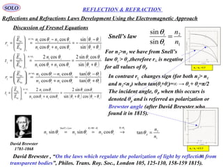 31
SOLO REFLECTION & REFRACTION
Discussion of Fresnel Equations
1
2
sin
sin
n
n
t
i
=
θ
θ
Snell’s law
Reflections and Refractions Laws Development Using the Electromagnetic Approach
David Brewster
1781-1868
David Brewster , “On the laws which regulate the polarization of light by reflection from
transparent bodies”, Philos. Trans. Roy. Soc., London 105, 125-130, 158-159 1815).
In contrast r|| changes sign (for both n2> n1
and n2<n1) when tan(θi+θt)=∞ → θi + θt=π/2
The incident angle, θi, when this occurs is
denoted θp and is referred as polarization or
Brewster angle (after David Brewster who
found it in 1815).
n2 / n1 =1.5
n2 / n1 =1/1.5
For n2>n1 we have from Snell’s
law θi > θt ,therefore r┴ is negative
for all values of θi.
it
LawsSnell
i
nnn
it
θθθ
θθ
cossinsin 2
90
2
'
1
−=
==

pi θθ =
→
1
2
tan
n
n
p
=θ
( )ti
it
ti
i
i
t
nn
n
E
E
t
θθ
θθ
θθ
θµµ
+
=
+
=







=
=
⊥
⊥
sin
cossin2
coscos
cos2
21
1
0
0
21
( ) ( )titi
it
ti
i
i
t
nn
n
E
E
t
θθθθ
θθ
θθ
θµµ
−+
=
+
=







=
=
cossin
cossin2
coscos
cos2
12
1
||0
0
||
21
( )
( )ti
ti
ti
ti
i
r
nn
nn
E
E
r
θθ
θθ
θθ
θθµµ
+
−
−=
+
−
=







=
=
⊥
⊥
sin
sin
coscos
coscos
21
21
0
0
21
( )
( )ti
ti
ti
ti
i
r
nn
nn
E
E
r
θθ
θθ
θθ
θθµµ
+
−
=
+
−
=







=
=
tan
tan
coscos
coscos
12
12
||0
0
||
21
 