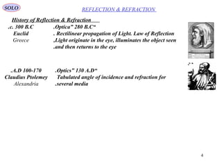 4
REFLECTION & REFRACTIONSOLO
History of Reflection & Refraction
100-170A.D.
Claudius Ptolemey
Alexandria
“Optics” 130 A.D.
Tabulated angle of incidence and refraction for
several media.
c. 300 B.C.
Euclid
Greece
“Optica” 280 B.C.
Rectilinear propagation of Light. Law of Reflection.
Light originate in the eye, illuminates the object seen,
and then returns to the eye.
 