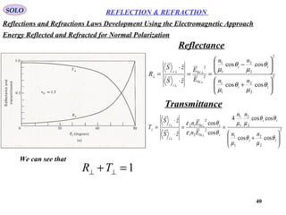 40
SOLO REFLECTION & REFRACTION
2
2
2
1
1
2
2
2
1
1
2
0
2
0
coscos
coscos
ˆ
ˆ






+






−
==
⋅
⋅
=
⊥
⊥
⊥
⊥
⊥
ti
ti
i
r
i
r
nn
nn
E
E
zS
zS
R
θ
µ
θ
µ
θ
µ
θ
µ


2
2
2
1
1
2
2
1
1
2
021
2
012
coscos
coscos4
cos
cos
ˆ
ˆ






+
==
⋅
⋅
=
⊥
⊥
⊥
⊥
⊥
ti
ti
ii
tt
i
t
nn
nn
En
En
zS
zS
T
θ
µ
θ
µ
θθ
µµ
θε
θε


Reflectance
Transmittance
We can see that
1=+ ⊥⊥ TR
Energy Reflected and Refracted for Normal Polarization
Reflections and Refractions Laws Development Using the Electromagnetic Approach
 